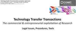 Technology Transfer Transactions
The commercial & entrepreneurial exploitation of Research
Legal Issues, Procedures, Tools
Technology Transfer Transactions (tools, procedures, legal issues)
by Faye ORFANOU, Lawyer – Technology Transfer Coordinator,
founding partner Add-2-Value (www.add2value.com
 