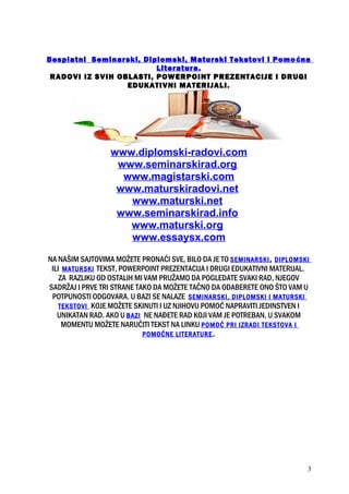 Besplatni Seminarski, Diplomski, Maturski Tekstovi i Pomoćna
Literatura.
RADOVI IZ SVIH OBLASTI, POWERPOINT PREZENTACIJE I DRUGI
EDUKATIVNI MATERIJALI.
www.diplomski-radovi.com
www.seminarskirad.org
www.magistarski.com
www.maturskiradovi.net
www.maturski.net
www.seminarskirad.info
www.maturski.org
www.essaysx.com
NA NAŠIM SAJTOVIMA MOŽETE PRONAĆI SVE, BILO DA JE TO SEMINARSKI, DIPLOMSKI
ILI MATURSKI TEKST, POWERPOINT PREZENTACIJA I DRUGI EDUKATIVNI MATERIJAL.
ZA RAZLIKU OD OSTALIH MI VAM PRUŽAMO DA POGLEDATE SVAKI RAD, NJEGOV
SADRŽAJ I PRVE TRI STRANE TAKO DA MOŽETE TAČNO DA ODABERETE ONO ŠTO VAM U
POTPUNOSTI ODGOVARA. U BAZI SE NALAZE SEMINARSKI, DIPLOMSKI I MATURSKI
TEKSTOVI KOJE MOŽETE SKINUTI I UZ NJIHOVU POMOĆ NAPRAVITI JEDINSTVEN I
UNIKATAN RAD. AKO U BAZI NE NAĐETE RAD KOJI VAM JE POTREBAN, U SVAKOM
MOMENTU MOŽETE NARUČITI TEKST NA LINKU POMOĆ PRI IZRADI TEKSTOVA I
POMOĆNE LITERATURE.
3
 