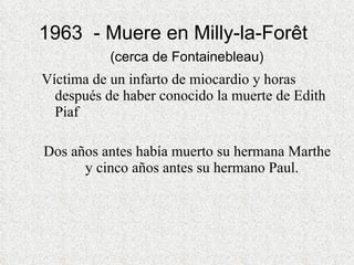1963  - Muere en Milly-la-Forêt    (cerca de Fontainebleau)  Víctima de un infarto de miocardio y horas después de haber conocido la muerte de Edith Piaf  Dos años antes había muerto su hermana Marthe y cinco años antes su hermano Paul.  