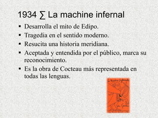 1934 · La machine infernal Desarrolla el mito de Edipo. Tragedia en el sentido moderno. Resucita una historia meridiana. Aceptada y entendida por el público, marca su reconocimiento. Es la obra de Cocteau más representada en todas las lenguas. 