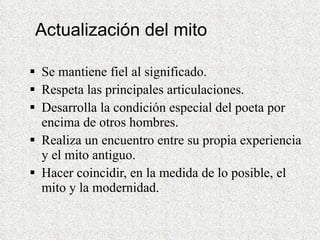 Actualización del mito Se mantiene fiel al significado. Respeta las principales articulaciones. Desarrolla la condición especial del poeta por encima de otros hombres. Realiza un encuentro entre su propia experiencia y el mito antiguo. Hacer coincidir, en la medida de lo posible, el mito y la modernidad. 