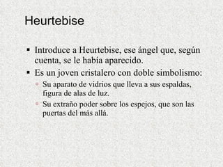 Heurtebise Introduce a Heurtebise, ese ángel que, según cuenta, se le había aparecido.  Es un joven cristalero con doble simbolismo: Su aparato de vidrios que lleva a sus espaldas, figura de alas de luz. Su extraño poder sobre los espejos, que son las puertas del más allá. 