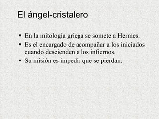 El ángel-cristalero En la mitología griega se somete a Hermes.  Es el encargado de acompañar a los iniciados cuando descienden a los infiernos.  Su misión es impedir que se pierdan. 