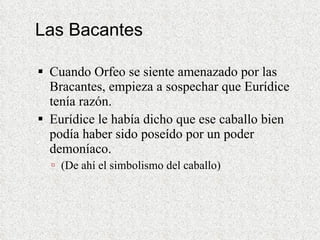 Las Bacantes Cuando Orfeo se siente amenazado por las Bracantes, empieza a sospechar que Eurídice tenía razón.  Eurídice le había dicho que ese caballo bien podía haber sido poseído por un poder demoníaco. (De ahí el simbolismo del caballo) 