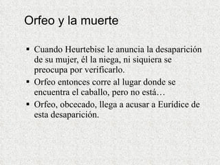 Orfeo y la muerte Cuando Heurtebise le anuncia la desaparición de su mujer, él la niega, ni siquiera se preocupa por verificarlo.  Orfeo entonces corre al lugar donde se encuentra el caballo, pero no está…  Orfeo, obcecado, llega a acusar a Eurídice de esta desaparición. 