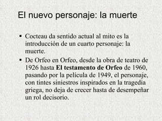 El nuevo personaje: la muerte Cocteau da sentido actual al mito es la introducción de un cuarto personaje: la muerte. De Orfeo en Orfeo, desde la obra de teatro de 1926 hasta  El testamento de Orfeo  de 1960, pasando por la película de 1949, el personaje, con tintes siniestros inspirados en la tragedia griega, no deja de crecer hasta de desempeñar un rol decisorio.  