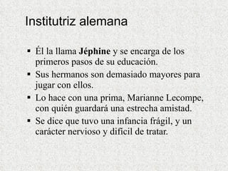 Institutriz alemana Él la llama  Jéphine  y se encarga de los primeros pasos de su educación. Sus hermanos son demasiado mayores para jugar con ellos. Lo hace con una prima, Marianne Lecompe, con quién guardará una estrecha amistad. Se dice que tuvo una infancia frágil, y un carácter nervioso y difícil de tratar. 