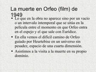 La muerte en Orfeo (film) de 1949 Lo que en la obra no aparece sino por un vacío o un intervalo intemporal que se sitúa en la película entre el momento en que Orfeo entra en el espejo y el que sale con Eurídice. En ella vemos el difícil camino de Orfeo guiado por Heurtebise en un universo sin pesadez, espacio de una cuarta dimensión. Asistimos a la visita a la muerte en su propio dominio. 