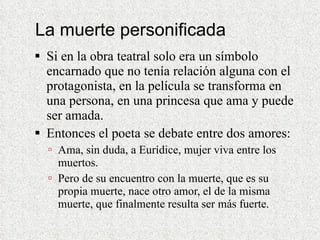 La muerte personificada Si en la obra teatral solo era un símbolo encarnado que no tenía relación alguna con el protagonista, en la película se transforma en una persona, en una princesa que ama y puede ser amada.  Entonces el poeta se debate entre dos amores: Ama, sin duda, a Eurídice, mujer viva entre los muertos.  Pero de su encuentro con la muerte, que es su propia muerte, nace otro amor, el de la misma muerte, que finalmente resulta ser más fuerte. 