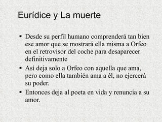 Eurídice y La muerte Desde su perfil humano comprenderá tan bien ese amor que se mostrará ella misma a Orfeo en el retrovisor del coche para desaparecer definitivamente  Así deja solo a Orfeo con aquella que ama, pero como ella también ama a él, no ejercerá su poder.  Entonces deja al poeta en vida y renuncia a su amor. 