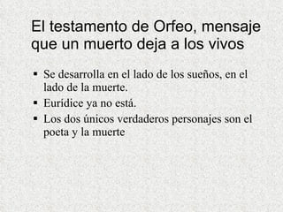 El testamento de Orfeo, mensaje que un muerto deja a los vivos Se desarrolla en el lado de los sueños, en el lado de la muerte. Eurídice ya no está. Los dos únicos verdaderos personajes son el poeta y la muerte 
