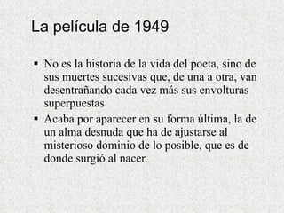 La película de 1949 No es la historia de la vida del poeta, sino de sus muertes sucesivas que, de una a otra, van desentrañando cada vez más sus envolturas superpuestas  Acaba por aparecer en su forma última, la de un alma desnuda que ha de ajustarse al misterioso dominio de lo posible, que es de donde surgió al nacer. 