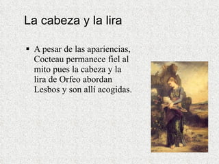 La cabeza y la lira  A pesar de las apariencias, Cocteau permanece fiel al mito pues la cabeza y la lira de Orfeo abordan Lesbos y son allí acogidas. 