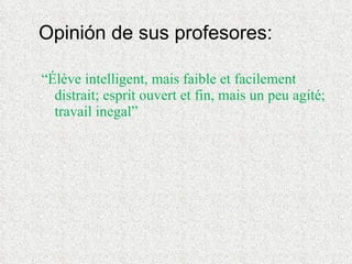 Opinión de sus profesores: “ Élève intelligent, mais faible et facilement distrait; esprit ouvert et fin, mais un peu agité; travail inegal” 