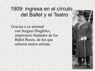1909: ingresa en el círculo    del Ballet y el Teatro Gracias a su amistad con Serguei Diaghilev, empresario fundador de los Ballet Rusos, de los que salieron tantos artistas. 
