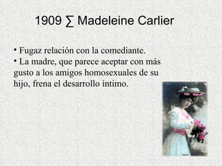 1909 · Madeleine Carlier  Fugaz relación con la comediante. La madre, que parece aceptar con más gusto a los amigos homosexuales de su hijo, frena el desarrollo íntimo. 