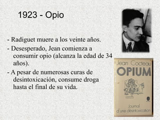 1923 - Opio - Radiguet muere a los veinte años. - Desesperado, Jean comienza a consumir opio (alcanza la edad de 34 años).  - A pesar de numerosas curas de desintoxicación, consume droga hasta el final de su vida. 