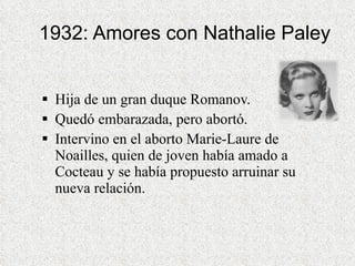 1932: Amores con Nathalie Paley Hija de un gran duque Romanov.  Quedó embarazada, pero abortó.  Intervino en el aborto Marie-Laure de Noailles, quien de joven había amado a Cocteau y se había propuesto arruinar su nueva relación.  
