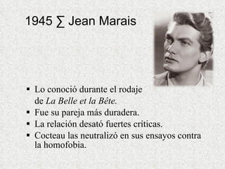 1945 · Jean Marais Lo conoció durante el rodaje  de  La Belle et la Bête. Fue su pareja más duradera.  La relación desató fuertes críticas.  Cocteau las neutralizó en sus ensayos contra la homofobia.  