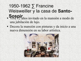 1950-1962 · Francine Weisweiller y la casa de  Santo-Sospir Vive 12 años invitado en la mansión a modo de una jubilación de lujo. Decora la mansión con pinturas y da inicio a una nueva dimensión en su labor artística. 