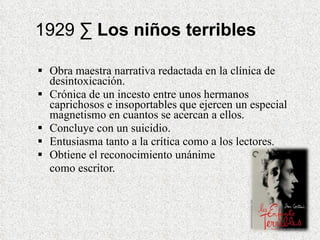 1929 ·  Los niños terribles Obra maestra narrativa redactada en la clínica de desintoxicación.  Crónica de un incesto entre unos hermanos caprichosos e insoportables que ejercen un especial magnetismo en cuantos se acercan a ellos.  Concluye con un suicidio. Entusiasma tanto a la crítica como a los lectores. Obtiene el reconocimiento unánime  como escritor. 