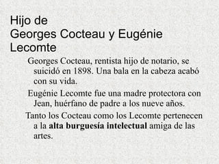 Hijo de  Georges Cocteau y Eugénie Lecomte   Georges Cocteau, rentista hijo de notario, se suicidó en 1898. Una bala en la cabeza acabó con su vida.  Eugénie Lecomte fue una madre protectora con Jean, huérfano de padre a los nueve años. Tanto los Cocteau como los Lecomte pertenecen a la  alta burguesía intelectual  amiga de las artes. 