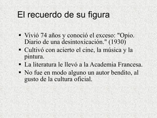 El recuerdo de su figura Vivió 74 años y conoció el exceso: &quot;Opio. Diario de una desintoxicación.&quot; (1930) Cultivó con acierto el cine, la música y la pintura.  La literatura le llevó a la Academia Francesa. No fue en modo alguno un autor bendito, al gusto de la cultura oficial.  