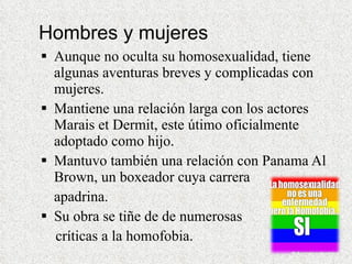 Hombres y mujeres Aunque no oculta su homosexualidad, tiene algunas aventuras breves y complicadas con mujeres.  Mantiene una relación larga con los actores Marais et Dermit, este útimo oficialmente adoptado como hijo.  Mantuvo también una relación con Panama Al Brown, un boxeador cuya carrera  apadrina.  Su obra se tiñe de de numerosas  críticas a la homofobia.  