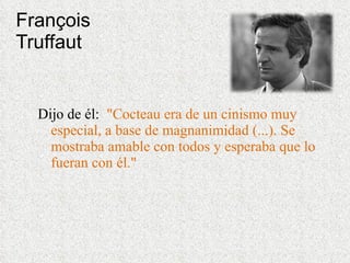 François Truffaut Dijo de él:  &quot;Cocteau era de un cinismo muy especial, a base de magnanimidad (...). Se mostraba amable con todos y esperaba que lo fueran con él.&quot;   