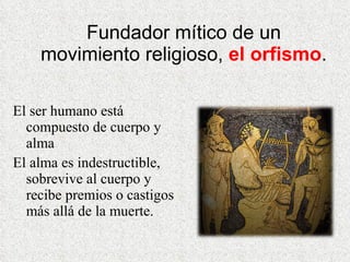 Fundador mítico de un movimiento religioso,  el orfismo . El ser humano está compuesto de cuerpo y alma El alma es indestructible,  sobrevive al cuerpo y recibe premios o castigos más allá de la muerte. 