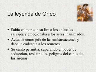 La leyenda de Orfeo Sabía calmar con su lira a los animales salvajes y emocionaba a los seres inanimados.  Actuaba como jefe de las embarcaciones y daba la cadencia a los remeros.  Su canto permitía, superando el poder de seducción, resistir a los peligros del canto de las sirenas.  