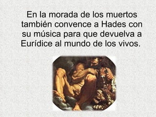 En la morada de los muertos también convence a Hades con su música para que devuelva a Eurídice al mundo de los vivos.  