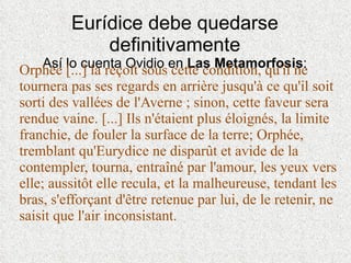 Eurídice debe quedarse definitivamente Así lo cuenta Ovidio en  Las Metamorfosis : Orphée [...] la reçoit sous cette condition, qu'il ne tournera pas ses regards en arrière jusqu'à ce qu'il soit sorti des vallées de l'Averne ; sinon, cette faveur sera rendue vaine. [...] Ils n'étaient plus éloignés, la limite franchie, de fouler la surface de la terre; Orphée, tremblant qu'Eurydice ne disparût et avide de la contempler, tourna, entraîné par l'amour, les yeux vers elle; aussitôt elle recula, et la malheureuse, tendant les bras, s'efforçant d'être retenue par lui, de le retenir, ne saisit que l'air inconsistant. 