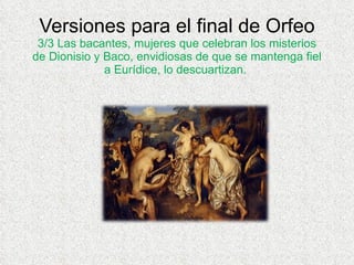 Versiones para el final de Orfeo 3/3 Las bacantes, mujeres que celebran los misterios de Dionisio y Baco, envidiosas de que se mantenga fiel a Eurídice, lo descuartizan.  