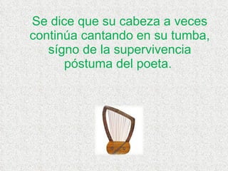 Se dice que su cabeza a veces continúa cantando en su tumba, sígno de la supervivencia póstuma del poeta.  