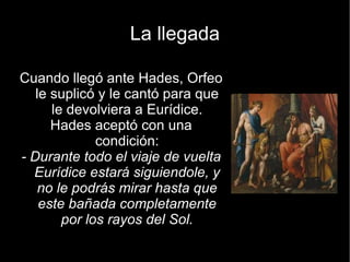 La llegada

Cuando llegó ante Hades, Orfeo
   le suplicó y le cantó para que
      le devolviera a Eurídice.
      Hades aceptó con una
              condición:
- Durante todo el viaje de vuelta
  Eurídice estará siguiendole, y
    no le podrás mirar hasta que
    este bañada completamente
        por los rayos del Sol.
 