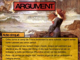 ARGUMENT Orfeu torna al camp de Tràcia lamentant la seva soledat, vagant sense rumb i plorant seu amor perdut. L'eco repeteix el seu lament tràgic i Apolo, dolgut pel patiment que afecta al seu fill, baixa del Olimp i li diu que l'acompanyi al cel, on trobareu la bella semblança d'Eurídice al sol i en les estrelles. Pare i fill canten un alegre duo, mentre pugen al cel on arribessin a l'alegria eterna. Acte cinqué 