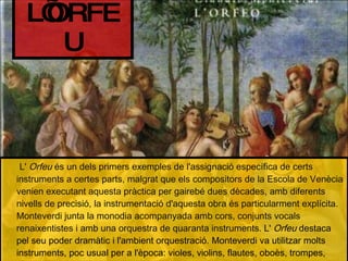 L'  Orfeu  és un dels primers exemples de l'assignació específica de certs instruments a certes parts, malgrat que els compositors de la Escola de Venècia venien executant aquesta pràctica per gairebé dues dècades, amb diferents nivells de precisió, la instrumentació d'aquesta obra és particularment explícita. Monteverdi junta la monodia acompanyada amb cors, conjunts vocals renaixentistes i amb una orquestra de quaranta instruments.  L'  Orfeu  destaca pel seu poder dramàtic i l'ambient orquestració. Monteverdi va utilitzar molts instruments, poc usual per a l'època: violes, violins, flautes, oboès, trompes, trompetes, trombons, claus, arpes, dos òrgans petits. L’ORFEU 
