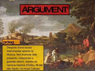 ARGUMENT Després d'una tocata instrumental apareix la Música, fent lloances dels presents i instant-los a guardar silenci, mentre es narra la història d'Orfeu, fill del déu Apolo i la musa Caliope. pròleg 