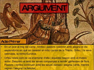 ARGUMENT En un prat al mig del camp, nimfes i pastors celebren amb alegria el dia esplendorós en què es casaran el mític cantor de la Tràcia, Orfeu, i la seva estimada, la nimfa Eurídice. Orfeu relata com es va enamorar d'ella i aquesta respon amb el mateix ardor. Després va amb les seves companyes a recollir garlandes de flors. Pastors i nimfes continuen amb les seves danses i alegres cants, mentre regnen l'alegria i la felicitat. Acte Primer 