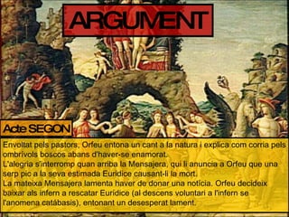 ARGUMENT Acte SEGON Envoltat pels pastors, Orfeu entona un cant a la natura i explica com corria pels ombrívols boscos abans d'haver-se enamorat. L'alegria s'interromp quan arriba la Mensajera, qui li anuncia a Orfeu que una serp pic a la seva estimada Euridice causant-li la mort. La mateixa Mensajera lamenta haver de donar una notícia. Orfeu decideix baixar als infern a rescatar Eurídice (al descens voluntari a l'infern se l'anomena catábasis), entonant un desesperat lament. 