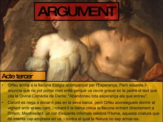 ARGUMENT Orfeu arriba a la llacuna Estigia acompanyat per l'Esperança, Però aquesta li anuncia que no pot portar més enllà perquè va veure gravat en la pedra el text que cita la Divina Comèdia de Dante: "Abandoneu tota esperança els que entreu". Caront es nega a donar-li pas en la seva barca, però Orfeu aconsegueix dormir al vigilant amb el seu cant, i robant-li la barca creua la llacuna entrant directament a l'infern. Mentrestant, un cor d'esperits infernals celebra l'Home, aquesta criatura que no intenta cap empresa en va, i contra el qual la Natura no sap armar-se. Acte tercer 