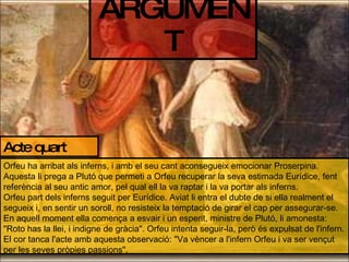 ARGUMENT Acte quart Orfeu ha arribat als inferns, i amb el seu cant aconsegueix emocionar Proserpina. Aquesta li prega a Plutó que permeti a Orfeu recuperar la seva estimada Eurídice, fent referència al seu antic amor, pel qual ell la va raptar i la va portar als inferns. Orfeu part dels inferns seguit per Eurídice. Aviat li entra el dubte de si ella realment el segueix i, en sentir un soroll, no resisteix la temptació de girar el cap per assegurar-se. En aquell moment ella comença a esvair i un esperit, ministre de Plutó, li amonesta: "Roto has la llei, i indigne de gràcia". Orfeu intenta seguir-la, però és expulsat de l'infern. El cor tanca l'acte amb aquesta observació: "Va vèncer a l'infern Orfeu i va ser vençut per les seves pròpies passions". 