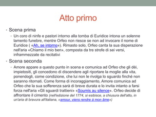 Atto primo
• Scena prima
• Un coro di ninfe e pastori intorno alla tomba di Euridice intona un solenne
lamento funebre, mentre Orfeo non riesce se non ad invocare il nome di
Euridice ( «Ah, se intorno»). Rimasto solo, Orfeo canta la sua disperazione
nell'aria «Chiamo il mio ben», composta da tre strofe di sei versi,
inframmezzate da recitativi
• Scena seconda
• Amore appare a questo punto in scena e comunica ad Orfeo che gli dèi,
impietositi, gli concedono di discendere agli riportare la moglie alla vita,
ponendogli, come condizione, che lui non le rivolga lo sguardo finché non
saranno ritornati. Come forma di incoraggiamento, Amore comunica ad
Orfeo che la sua sofferenza sarà di breve durata e lo invita intanto a farsi
forza nell'aria «Gli sguardi trattieni» «Soumis au silence». Orfeo decide di
affrontare il cimento (nell'edizione del 1774, si esibisce, a chiusura dell'atto, in
un'aria di bravura all'italiana, «amour, viens rendre à mon âme»)
 
