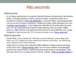 Atto secondo
• Scena prima
• In un luogo spaventoso, le creature infernali rifiutano inizialmente di ammettere
Orfeo, in quanto persona vivente, nel loro mondo, invocando contro di lui
Eumenidi e Cerbero («Chi mai dell'Erebo»). Quando Orfeo, accompagnandosi
con la sua lira (un'arpa in partitura), chiede loro pietà («Deh placatevi con me»
«Laissez vous toucher»), viene dapprima interrotto da orrende grida da parte
loro, ma, poi, gradualmente inteneriti dalla dolcezza del suo canto («Mille
pene» e «Men tiranne») gli spettri gli dischiudono le porte dell'Ade («Ah, quale
incognito») Nella versione del 1774, la scena si chiude in una "Danza delle furie"
• Scena seconda
• Campi Elisi. Il breve balletto del 1762 divenne la più elaborata «Danza degli spiriti
beati» nel 1774, seguita da un'aria solistica per soprano («Cet asile», poi ripetuta dal
coro, eseguita da une ombre hereuse).
Orfeo arriva in scena ed è estasiato dalla bellezza e dalla purezza del luogo
(«Che puro ciel» «Quel nouveau ciel») ma non trova sollievo nel paesaggio
perché non vede Euridice, implora quindi gli spiriti beati di condurgliela, cosa
che essi fanno con un canto soave («Torna, o bella» «Prés du tendre object»))
 