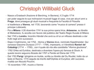 Christoph Willibald Gluck
• Nasce a Erasbach (frazione di Berching, in Baviera), il 2 luglio 1714
• per poter seguire le sue inclinazioni musicali fugge di casa, vive per alcuni anni a
Praga, dove prosegue gli studi musicali e frequenta la Facoltà di Filosofia
• si trasferisce a Vienna, nel 1735, lavorando come "musico di camera" presso il
principe Lobkowitz.
• Poi a Milano: il 26 dicembre 1741 la sua prima opera lirica, Artaserse, su libretto
di Metastasio, fu accolta con favore dal pubblico del Teatro Regio Ducale di Milano
• Nel 1745 a Londra. Incontro Händel che avrà su di lui un influsso destinato a dar
frutti negli anni successivi.
• Dopo il matrimonio, nel 1752, ritorna a Vienna dove, nominato Kapellmeister. Qui
conosce Giacomo Durazzo (1717 – 1794), impresario, e il librettista Ranieri de'
Calzabigi (1714 – 1795) , con il quale dà vita alla cosiddetta "riforma gluckiana".
• 1762 Orfeo ed Euridice, destinata a diventare l'opera più famosa di Gluck. A
questo lavoro seguono Alceste del 1767 e Paride ed Elena del 1770.
• Dal 1763 Parigi: Iphigénie en Aulide, scritta su libretto del Du Roullet, tratto da un
testo di Racine, 1774 seguito da trionfo dell'Orphée et Eurydice; altri successi,
rivalità con Niccolò Piccinni.
• 15 novembre 1787, muore a Vienna
 