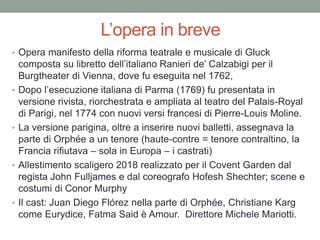 L’opera in breve
• Opera manifesto della riforma teatrale e musicale di Gluck
composta su libretto dell’italiano Ranieri de’ Calzabigi per il
Burgtheater di Vienna, dove fu eseguita nel 1762,
• Dopo l’esecuzione italiana di Parma (1769) fu presentata in
versione rivista, riorchestrata e ampliata al teatro del Palais-Royal
di Parigi, nel 1774 con nuovi versi francesi di Pierre-Louis Moline.
• La versione parigina, oltre a inserire nuovi balletti, assegnava la
parte di Orphée a un tenore (haute-contre = tenore contraltino, la
Francia rifiutava – sola in Europa – i castrati)
• Allestimento scaligero 2018 realizzato per il Covent Garden dal
regista John Fulljames e dal coreografo Hofesh Shechter; scene e
costumi di Conor Murphy
• Il cast: Juan Diego Flórez nella parte di Orphée, Christiane Karg
come Eurydice, Fatma Said è Amour. Direttore Michele Mariotti.
 