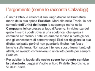 L’argomento (come lo racconta Calzabigi)
• È noto Orfeo, e celebre il suo lungo dolore nell'immatura
morte della sua sposa Euridice. Morì ella nella Tracia; io per
comodo dell'unità del luogo la suppongo morta nella
Campagna felice presso al lago d'Averno, in vicinanza del
quale finsero i poeti trovarsi una spelonca, che apriva il
cammino all'Inferno. L'infelice amante mosse a pietà gli dèi,
che gli concessero di penetrar negli Elisi per ripigliarsi la sua
diletta, col patto però di non guardarla finché non fosse
tornato sulla terra. Non seppe il tenero sposo frenar tanto gli
affetti, ed avendo contravvenuto al divieto perdé per sempre
Euridice.
• Per adattar la favola alle nostre scene ho dovuto cambiar
la catastrofe. Leggasi Virgilio al libro IV delle Georgiche, al
VI dell'Eneide.
 
