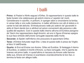 I balli
• Primo: di Pastori e Ninfe seguaci d'Orfeo. Si rappresentano in questo ballo le
feste funebri che celebravano gli antichi intorno a' sepolcri de' morti.
Consistevano in sacrifici, in profumi, in sparger odori e circondarne la tomba,
in versar latte e vino sulla medesima, in ballar all'intorno con atti di dolore e in
cantar le lodi del defunto. S'introducevano nelle più solenni de' giovanetti in
abito di Genii dando loro e attributi ed azioni convenienti alla persona e alla
qualità del sepolcro. Così in questo ballo intorno all'urna di Euridice piangono
de' Genii che rappresentano degli Amorini, ed uno in figura d'Imeneo spegne
la sua face simbolo dell'unione coniugale separata dalla morte.
• Secondo: di Spettri nell'Inferno che procurano di spaventare Orfeo.
• Terzo: d'Ombre fortunate negli Elisi. L'idea di questo ballo è presa da Virgilio
al libro VI dell'Eneide.
• Quarto: di Eroi ed Eroine con Amore, Orfeo ed Euridice. Si festeggia il ritorno
di Euridice, si celebra il trionfo d'Amore. La face coniugale, che fu spenta da
Imeneo nel primo ballo, in quest'ultimo è riaccesa da Amore colla fiamma
della sua. Amore ed Imeneo si scambiano vicendevolmente le loro faci, e
termina la festa con allegro ballo.
 