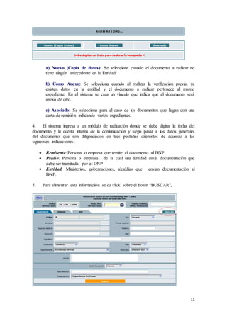 11
a) Nuevo (Copia de datos): Se selecciona cuando el documento a radicar no
tiene ningún antecedente en la Entidad.
b) Como Anexo: Se selecciona cuando al realizar la verificación previa, ya
existen datos en la entidad y el documento a radicar pertenece al mismo
expediente. En el sistema se crea un vínculo que indica que el documento será
anexo de otro.
c) Asociado: Se selecciona para el caso de los documentos que llegan con una
carta de remisión indicando varios expedientes.
4. El sistema ingresa a un módulo de radicación donde se debe digitar la fecha del
documento y la cuenta interna de la comunicación y luego pasar a los datos generales
del documento que son diligenciados en tres pestañas diferentes de acuerdo a las
siguientes indicaciones:
 Remitente: Persona o empresa que remite el documento al DNP.
 Predio: Persona o empresa de la cual una Entidad envía documentación que
debe ser tramitada por el DNP
 Entidad. Ministerios, gobernaciones, alcaldías que envían documentación al
DNP. .
5. Para alimentar esta información se da click sobre el botón “BUSCAR”,
 